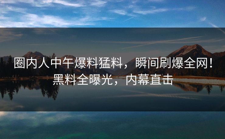 圈内人中午爆料猛料，瞬间刷爆全网！黑料全曝光，内幕直击