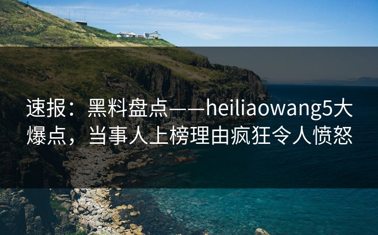 速报：黑料盘点——heiliaowang5大爆点，当事人上榜理由疯狂令人愤怒