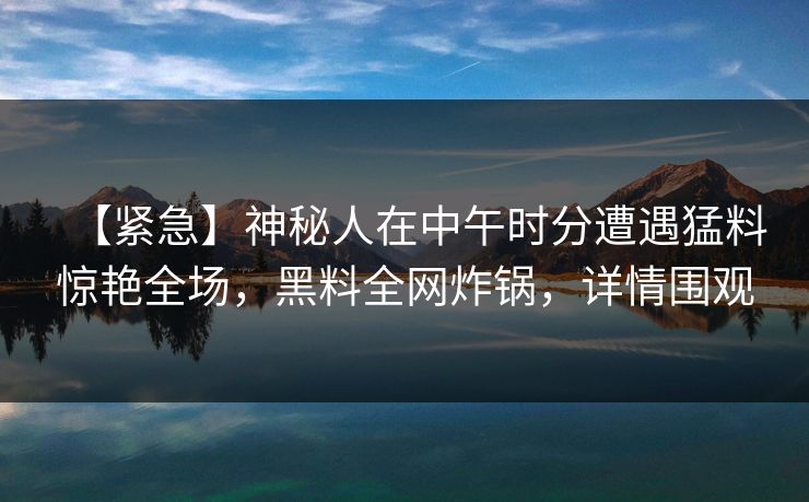 【紧急】神秘人在中午时分遭遇猛料惊艳全场,黑料全网炸锅,详情围观 【紧急】神秘人在中午时分遭遇猛料惊艳全场,黑料全网炸锅,详情围观