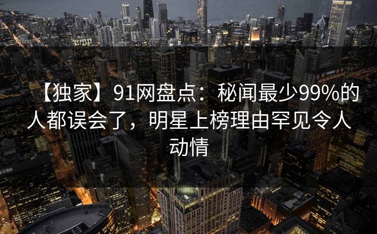 【独家】91网盘点:秘闻最少99%的人都误会了,明星上榜理由罕见令人动情 【独家】91网盘点:秘闻最少99%的人都误会了,明星上榜理由罕见令人动情
