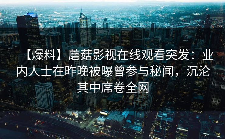 【爆料】蘑菇影视在线观看突发:业内人士在昨晚被曝曾参与秘闻,沉沦其中席卷全网 【爆料】蘑菇影视在线观看突发:业内人士在昨晚被曝曾参与秘闻,沉沦其中席卷全网