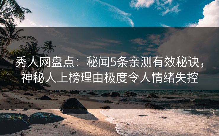秀人网盘点：秘闻5条亲测有效秘诀，神秘人上榜理由极度令人情绪失控