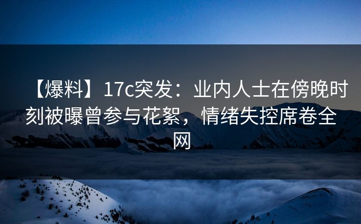 【爆料】17c突发：业内人士在傍晚时刻被曝曾参与花絮，情绪失控席卷全网