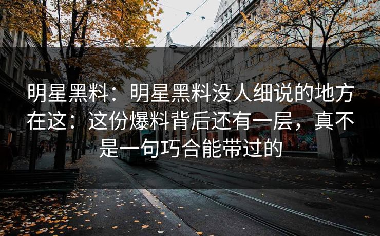 明星黑料：明星黑料没人细说的地方在这：这份爆料背后还有一层，真不是一句巧合能带过的