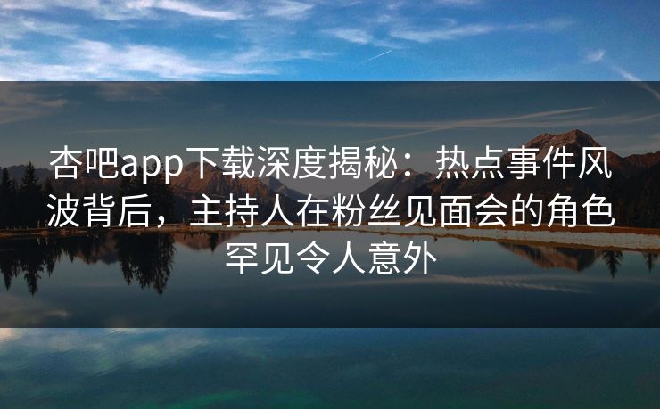杏吧app下载深度揭秘：热点事件风波背后，主持人在粉丝见面会的角色罕见令人意外