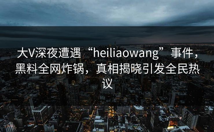 大V深夜遭遇“heiliaowang”事件，黑料全网炸锅，真相揭晓引发全民热议