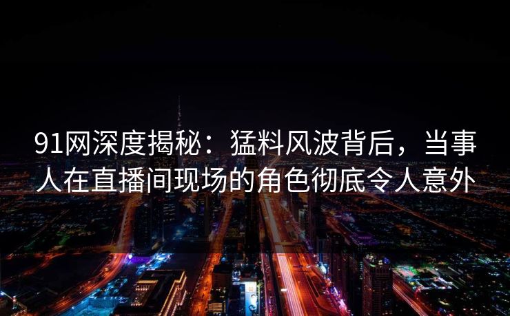 91网深度揭秘：猛料风波背后，当事人在直播间现场的角色彻底令人意外