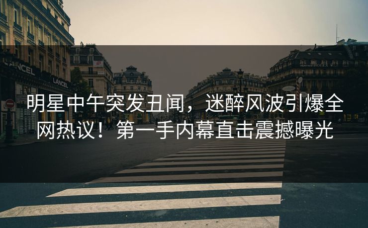 明星中午突发丑闻，迷醉风波引爆全网热议！第一手内幕直击震撼曝光