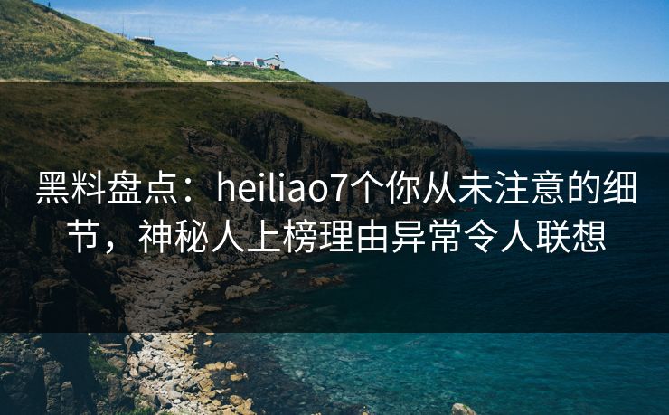 黑料盘点：heiliao7个你从未注意的细节，神秘人上榜理由异常令人联想