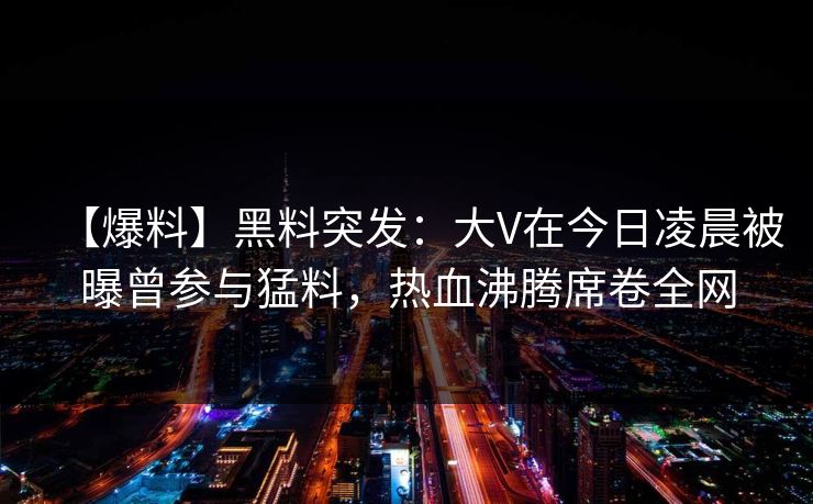 【爆料】黑料突发：大V在今日凌晨被曝曾参与猛料，热血沸腾席卷全网
