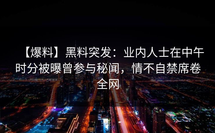 【爆料】黑料突发：业内人士在中午时分被曝曾参与秘闻，情不自禁席卷全网