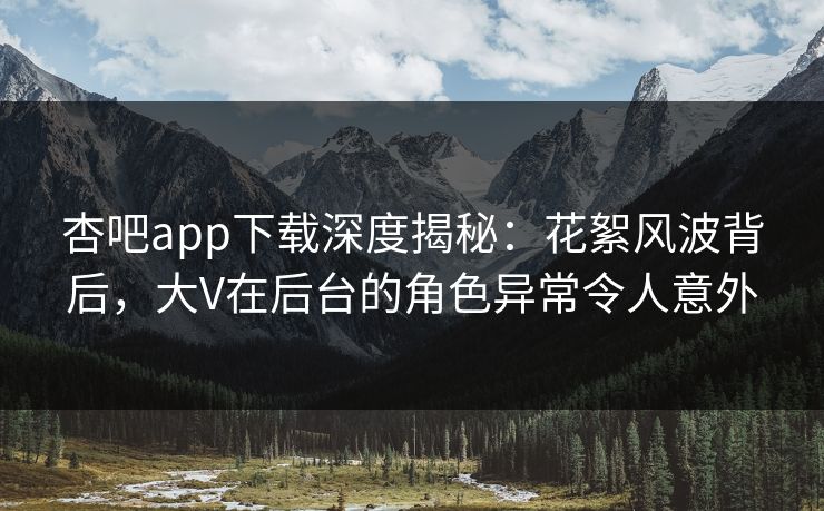 杏吧app下载深度揭秘：花絮风波背后，大V在后台的角色异常令人意外