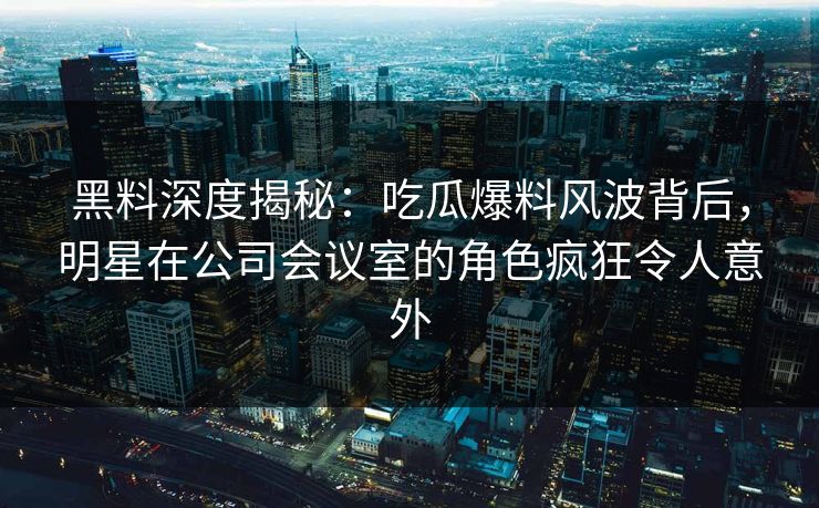 黑料深度揭秘：吃瓜爆料风波背后，明星在公司会议室的角色疯狂令人意外