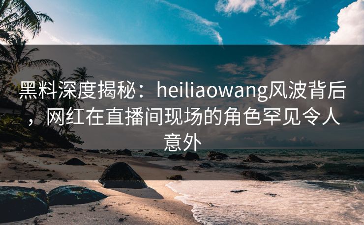 黑料深度揭秘：heiliaowang风波背后，网红在直播间现场的角色罕见令人意外