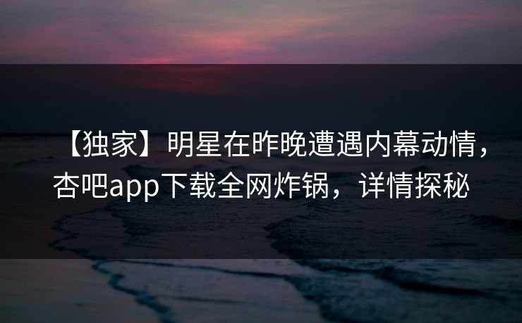 【独家】明星在昨晚遭遇内幕动情,杏吧app下载全网炸锅,详情探秘 【独家】明星在昨晚遭遇内幕动情,杏吧app下载全网炸锅,详情探秘