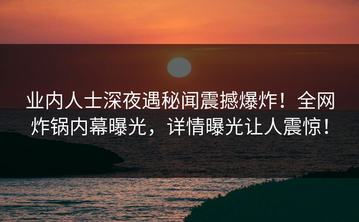 业内人士深夜遇秘闻震撼爆炸！全网炸锅内幕曝光，详情曝光让人震惊！