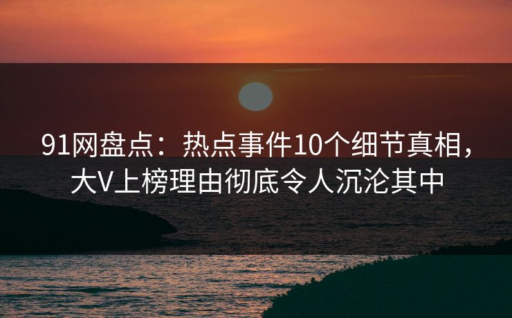 91网盘点：热点事件10个细节真相，大V上榜理由彻底令人沉沦其中