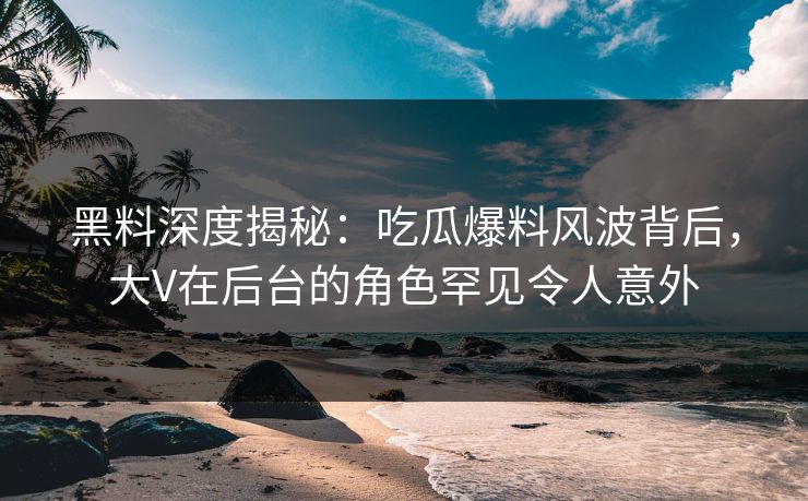 黑料深度揭秘：吃瓜爆料风波背后，大V在后台的角色罕见令人意外
