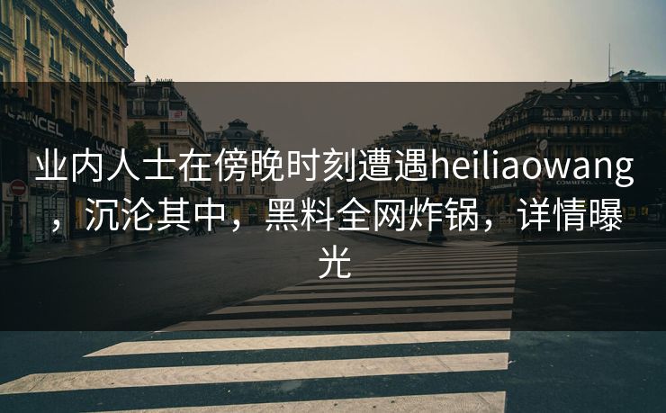 业内人士在傍晚时刻遭遇heiliaowang，沉沦其中，黑料全网炸锅，详情曝光