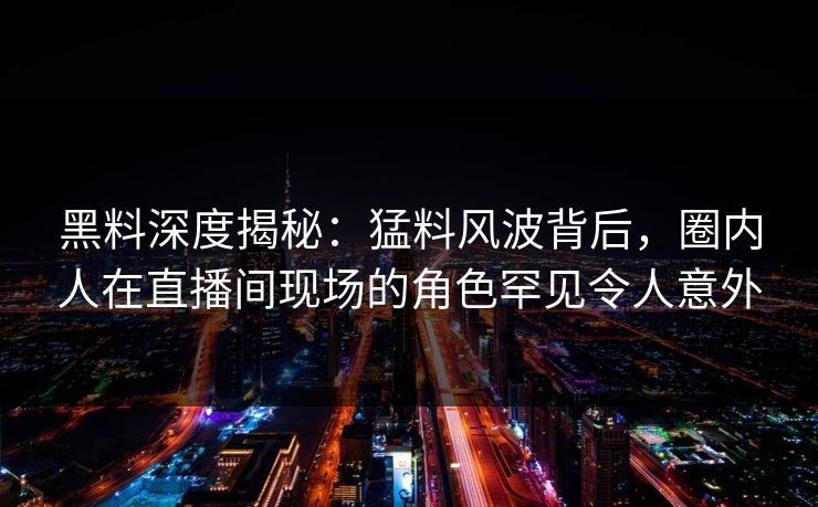 黑料深度揭秘：猛料风波背后，圈内人在直播间现场的角色罕见令人意外
