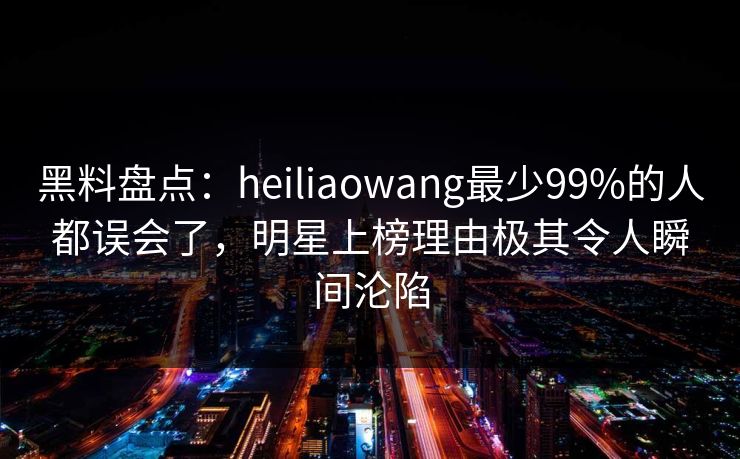 黑料盘点：heiliaowang最少99%的人都误会了，明星上榜理由极其令人瞬间沦陷