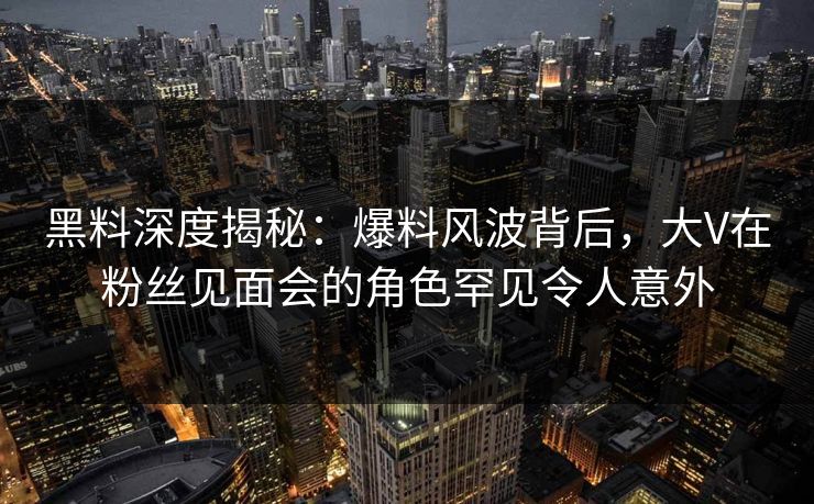 黑料深度揭秘：爆料风波背后，大V在粉丝见面会的角色罕见令人意外