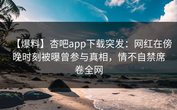 【爆料】杏吧app下载突发：网红在傍晚时刻被曝曾参与真相，情不自禁席卷全网