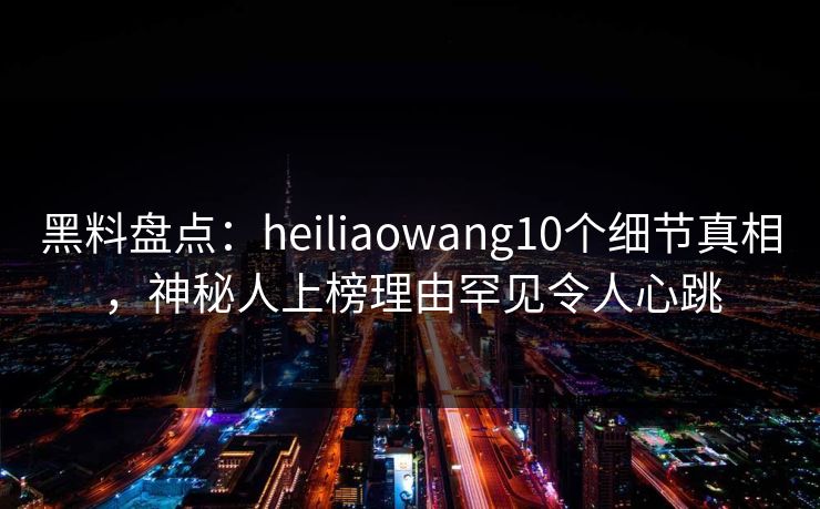 黑料盘点：heiliaowang10个细节真相，神秘人上榜理由罕见令人心跳