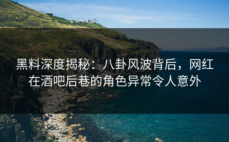黑料深度揭秘：八卦风波背后，网红在酒吧后巷的角色异常令人意外