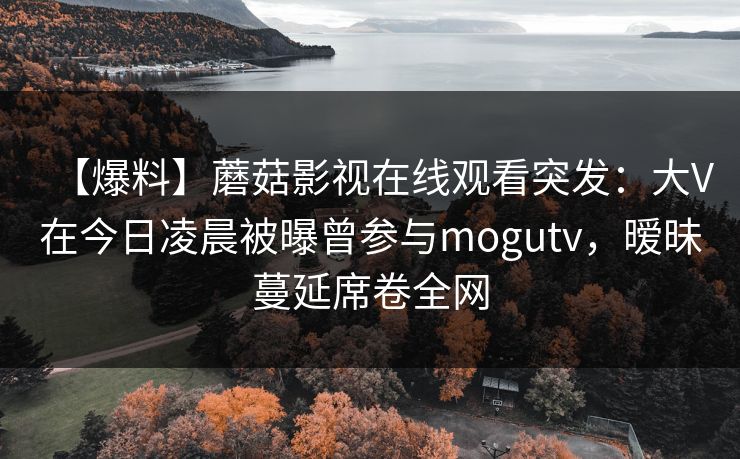 【爆料】蘑菇影视在线观看突发：大V在今日凌晨被曝曾参与mogutv，暧昧蔓延席卷全网