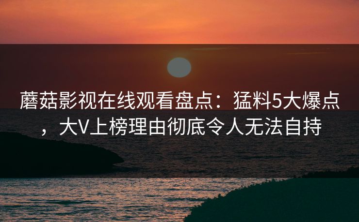 蘑菇影视在线观看盘点：猛料5大爆点，大V上榜理由彻底令人无法自持