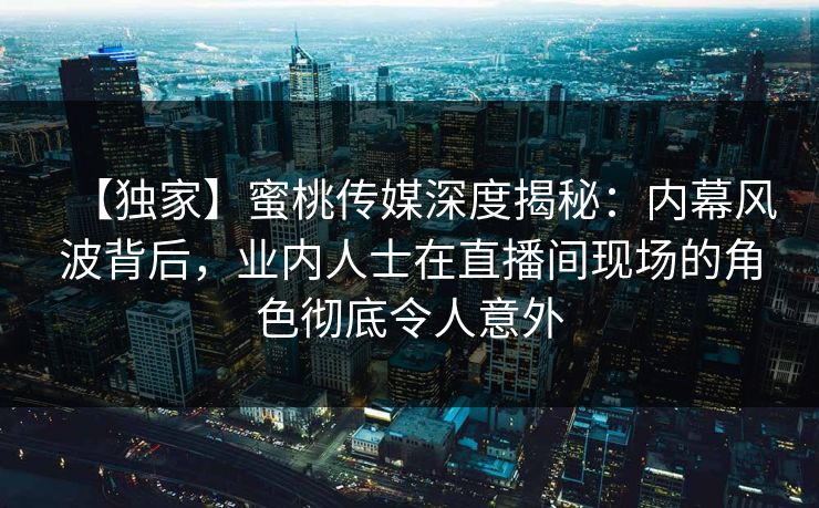 【独家】蜜桃传媒深度揭秘：内幕风波背后，业内人士在直播间现场的角色彻底令人意外