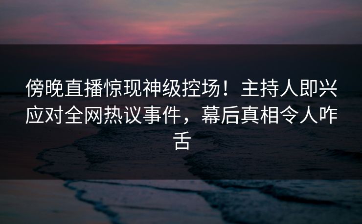 傍晚直播惊现神级控场！主持人即兴应对全网热议事件，幕后真相令人咋舌
