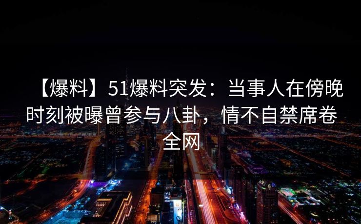 【爆料】51爆料突发：当事人在傍晚时刻被曝曾参与八卦，情不自禁席卷全网