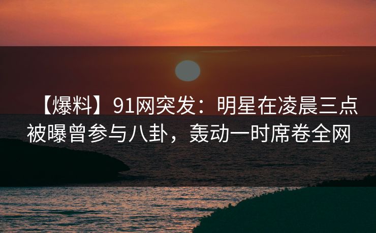【爆料】91网突发：明星在凌晨三点被曝曾参与八卦，轰动一时席卷全网