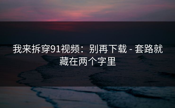 我来拆穿91视频：别再下载 - 套路就藏在两个字里