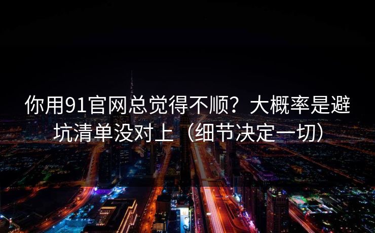 你用91官网总觉得不顺？大概率是避坑清单没对上（细节决定一切）