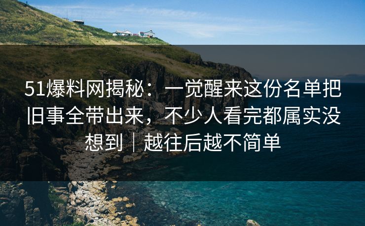 51爆料网揭秘:一觉醒来这份名单把旧事全带出来,不少人看完都属实没想到|越往后越不简单